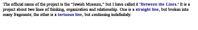 文字方塊: The official name of the project is the "Jewish Museum," but I have called it 'Between the Lines.' It is a project about two lines of thinking, organization and relationship. One is a straight line, but broken into many fragments; the other is a tortuous line, but continuing indefinitely.
