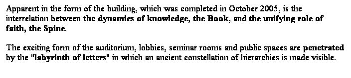 ��r���: Apparent in the form of the building, which was completed in October 2005, is the interrelation between the dynamics of knowledge, the Book, and the unifying role of faith, the Spine.
The exciting form of the auditorium, lobbies, seminar rooms and public spaces are penetrated by the "labyrinth of letters" in which an ancient constellation of hierarchies is made visible. 
