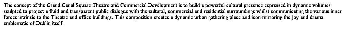 ��r���: The concept of the Grand Canal Square Theatre and Commercial Development is to build a powerful cultural presence expressed in dynamic volumes sculpted to project a fluid and transparent public dialogue with the cultural, commercial and residential surroundings whilst communicating the various inner forces intrinsic to the Theatre and office buildings. This composition creates a dynamic urban gathering place and icon mirroring the joy and drama emblematic of Dublin itself. 
