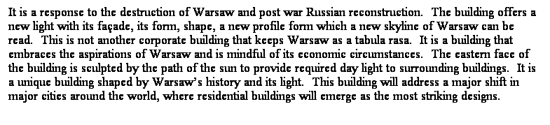 文字方塊: It is a response to the destruction of Warsaw and post war Russian reconstruction. The building offers a new light with its façade, its form, shape, a new profile form which a new skyline of Warsaw can be read. This is not another corporate building that keeps Warsaw as a tabula rasa. It is a building that embraces the aspirations of Warsaw and is mindful of its economic circumstances. The eastern face of the building is sculpted by the path of the sun to provide required day light to surrounding buildings. It is a unique building shaped by Warsaw’s history and its light. This building will address a major shift in major cities around the world, where residential buildings will emerge as the most striking designs.
