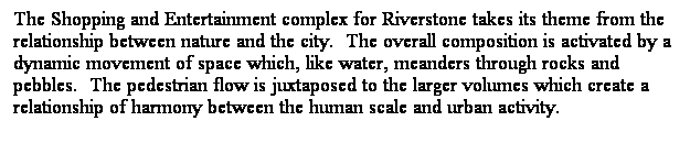 ��r���: The Shopping and Entertainment complex for&nbsp;Riverstone takes its theme from the relationship between nature and the city.&nbsp; The overall composition is activated by a dynamic movement of space which, like water, meanders through rocks and pebbles.&nbsp; The pedestrian flow is juxtaposed to the larger volumes which create a relationship of harmony between the human scale and urban activity.&nbsp; 
&nbsp;
